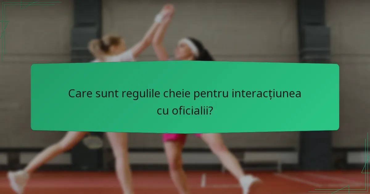 Care sunt regulile cheie pentru interacțiunea cu oficialii?